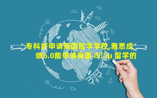 专科好申请英国留学学校,雅思成绩6.0能申请英国 🌵 留学的学校